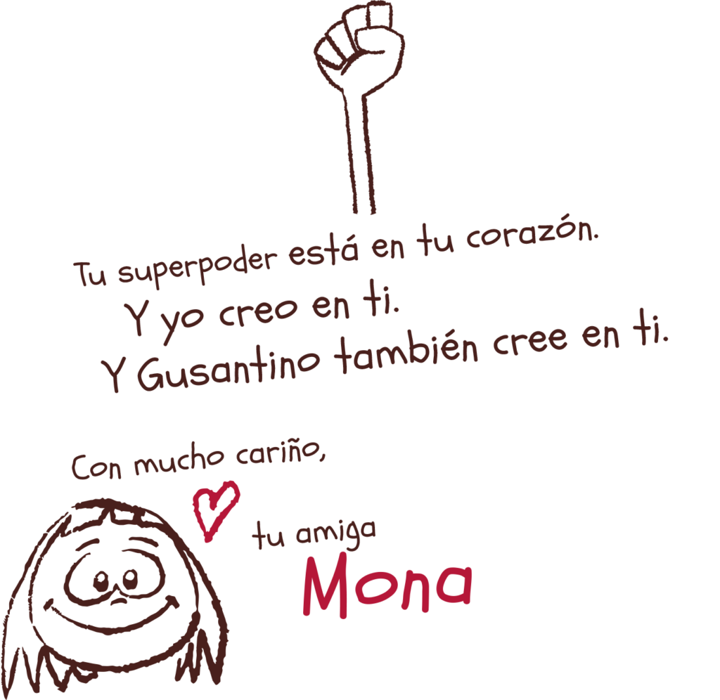 Tu superpoder está en tu corazón.
Y yo creo en ti.
Y Gusantino también cree en ti.  
Con mucho cariño,
tu amiga 
Mona
